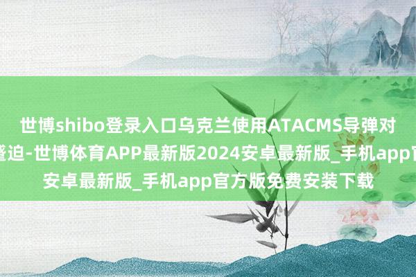 世博shibo登录入口乌克兰使用ATACMS导弹对别尔哥罗德州发动蹙迫-世博体育APP最新版2024安卓最新版_手机app官方版免费安装下载