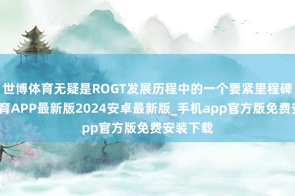 世博体育无疑是ROGT发展历程中的一个要紧里程碑-世博体育APP最新版2024安卓最新版_手机app官方版免费安装下载