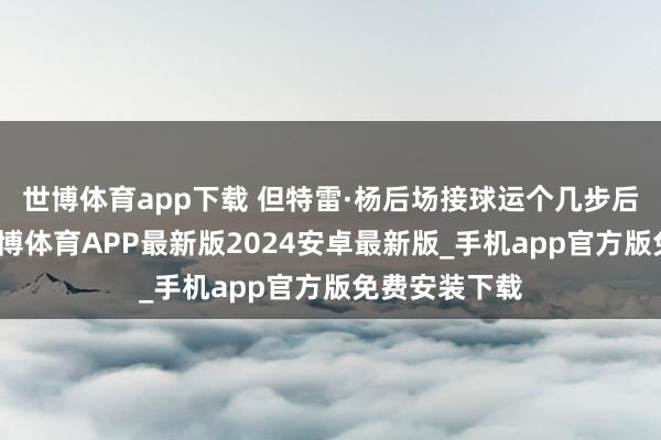 世博体育app下载 但特雷·杨后场接球运个几步后告成脱手-世博体育APP最新版2024安卓最新版_手机app官方版免费安装下载